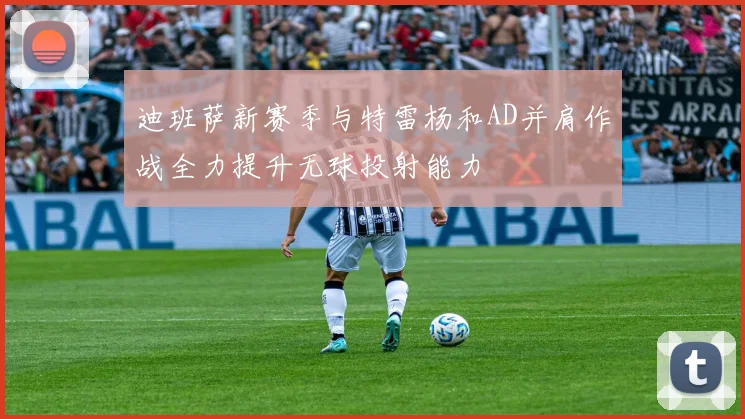 迪班萨新赛季与特雷杨和AD并肩作战全力提升无球投射能力