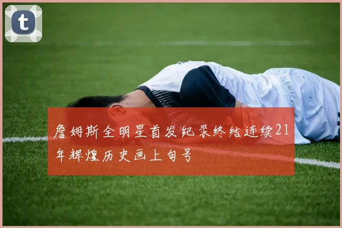 詹姆斯全明星首发纪录终结连续21年辉煌历史画上句号