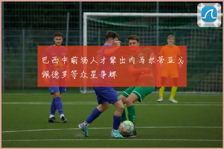 巴西中前场人才辈出内马尔蒂亚戈佩德罗等众星争辉