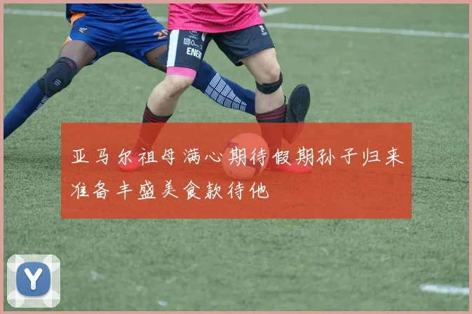 亚马尔祖母满心期待假期孙子归来准备丰盛美食款待他