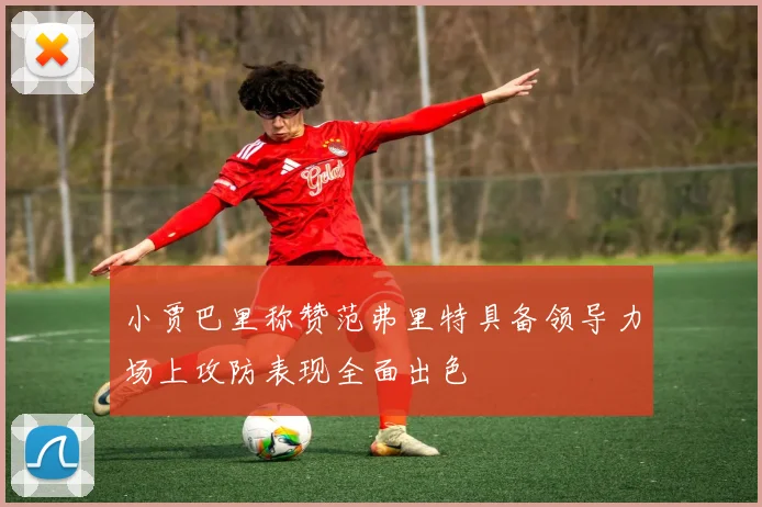 小贾巴里称赞范弗里特具备领导力场上攻防表现全面出色
