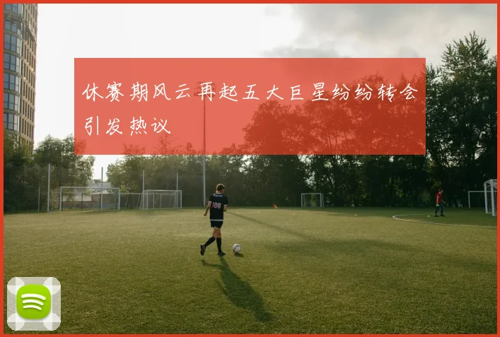 休赛期风云再起五大巨星纷纷转会引发热议