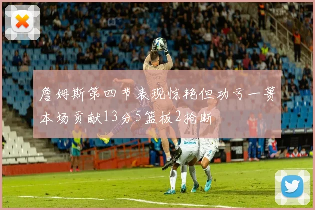 詹姆斯第四节表现惊艳但功亏一篑本场贡献13分5篮板2抢断