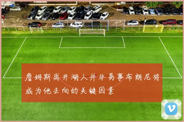 詹姆斯离开湖人并非易事布朗尼将成为他去向的关键因素
