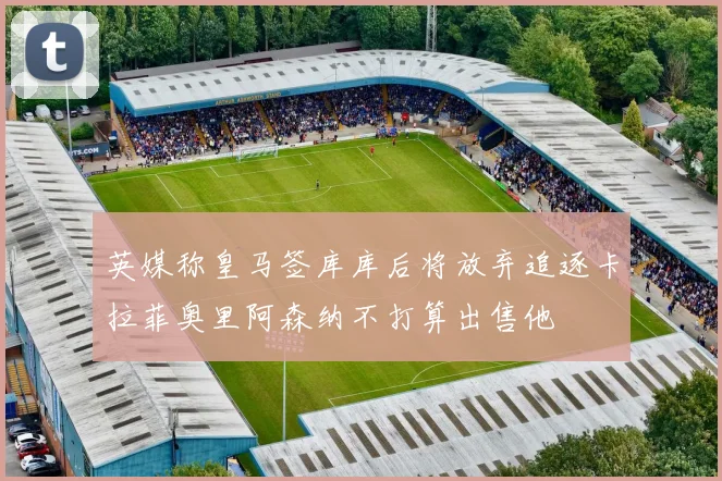 英媒称皇马签库库后将放弃追逐卡拉菲奥里阿森纳不打算出售他