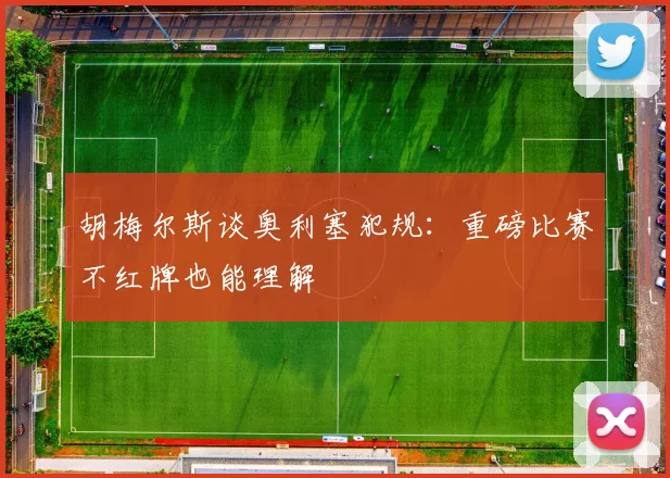胡梅尔斯谈奥利塞犯规：重磅比赛不红牌也能理解