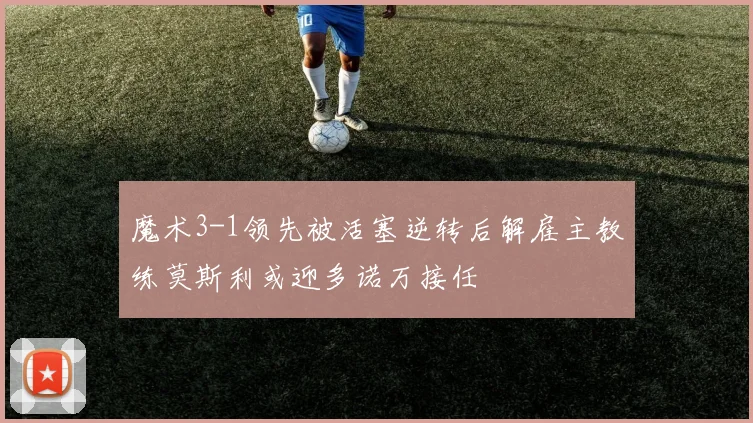 魔术3-1领先被活塞逆转后解雇主教练莫斯利或迎多诺万接任