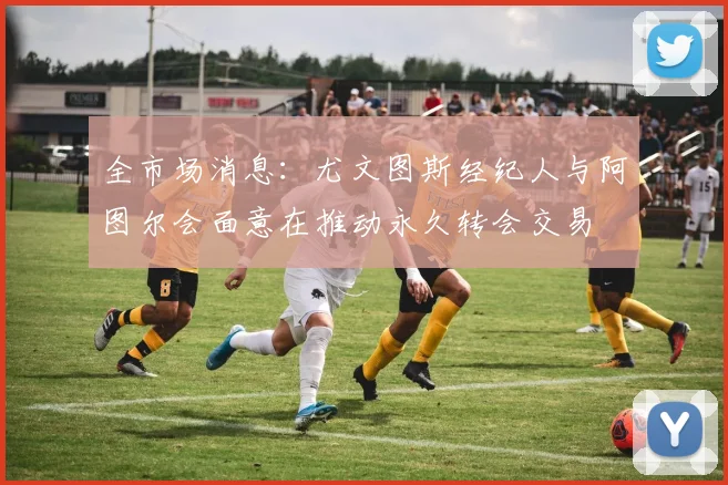 全市场消息：尤文图斯经纪人与阿图尔会面意在推动永久转会交易