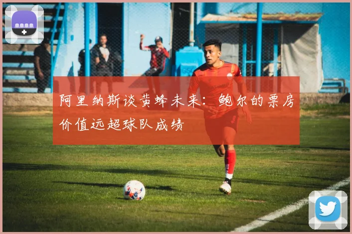 阿里纳斯谈黄蜂未来：鲍尔的票房价值远超球队成绩