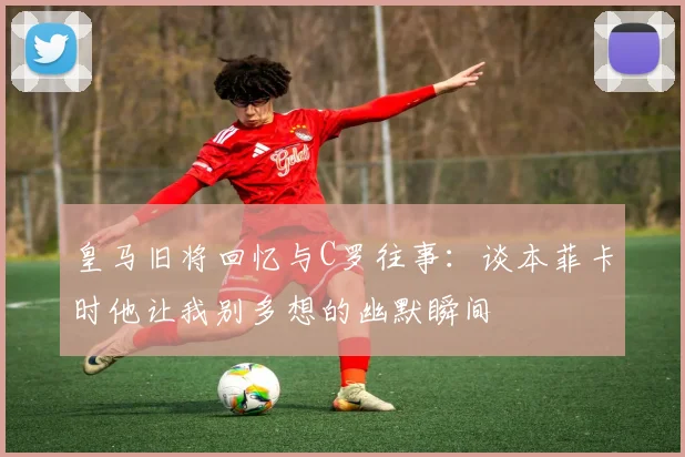 皇马旧将回忆与C罗往事：谈本菲卡时他让我别多想的幽默瞬间