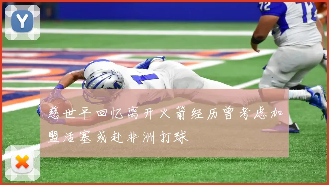 慈世平回忆离开火箭经历曾考虑加盟活塞或赴非洲打球