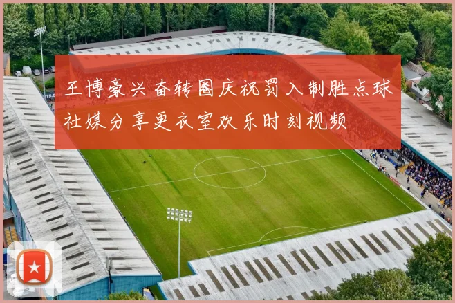 王博豪兴奋转圈庆祝罚入制胜点球社媒分享更衣室欢乐时刻视频