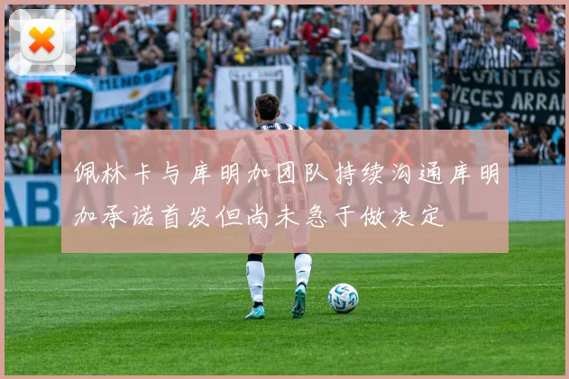 佩林卡与库明加团队持续沟通库明加承诺首发但尚未急于做决定