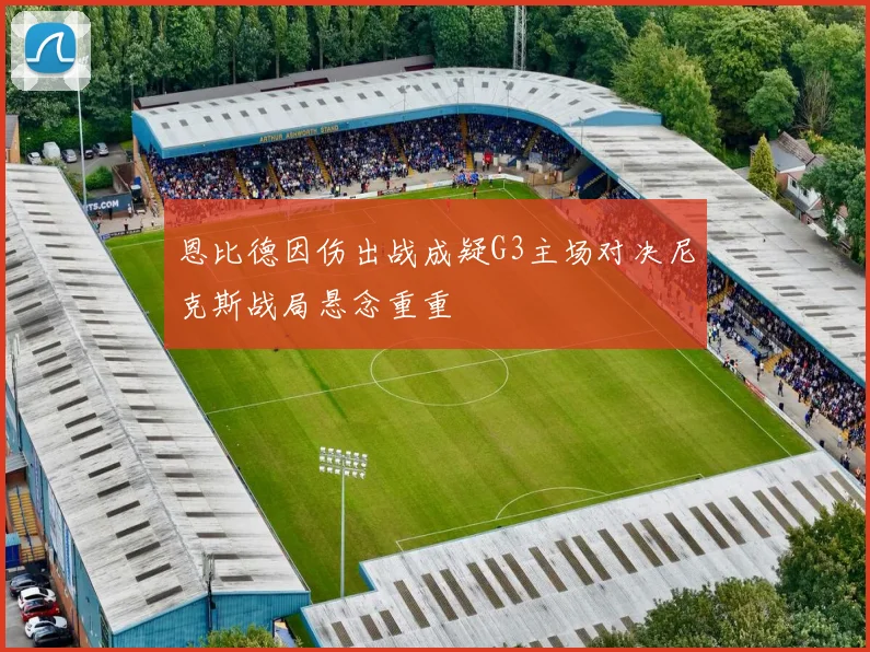 恩比德因伤出战成疑G3主场对决尼克斯战局悬念重重