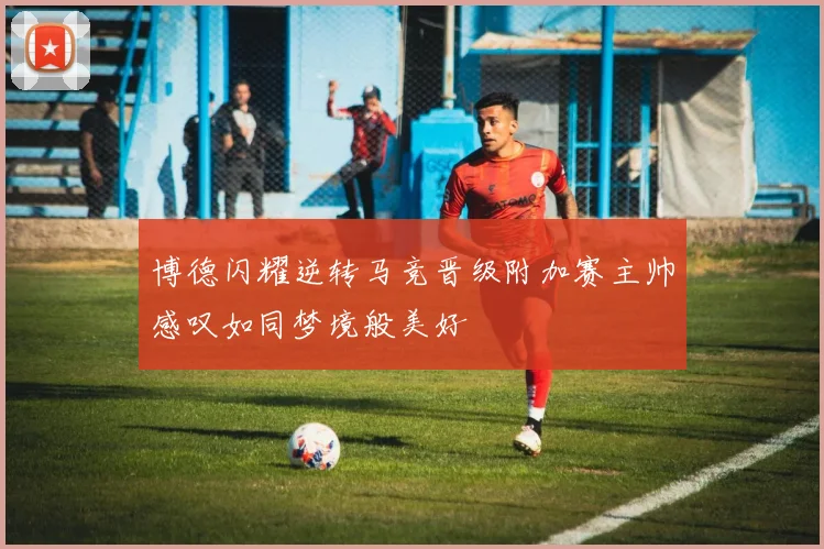 博德闪耀逆转马竞晋级附加赛主帅感叹如同梦境般美好