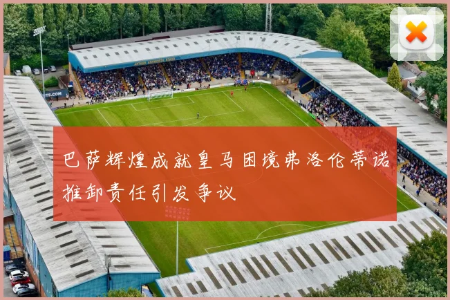 巴萨辉煌成就皇马困境弗洛伦蒂诺推卸责任引发争议