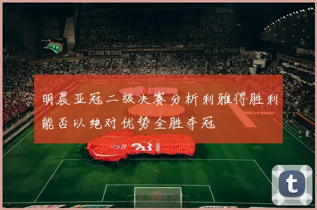 明晨亚冠二级决赛分析利雅得胜利能否以绝对优势全胜夺冠