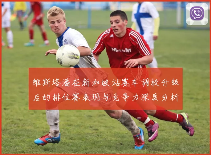 维斯塔潘在新加坡站赛车调校升级后的排位赛表现与竞争力深度分析