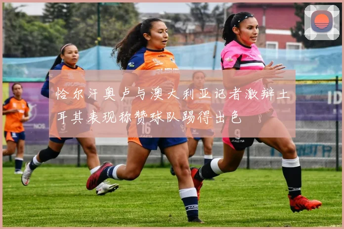 恰尔汗奥卢与澳大利亚记者激辩土耳其表现称赞球队踢得出色