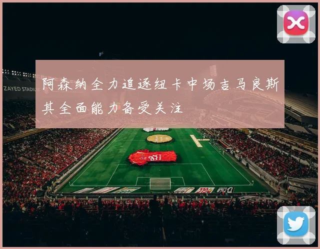 阿森纳全力追逐纽卡中场吉马良斯其全面能力备受关注