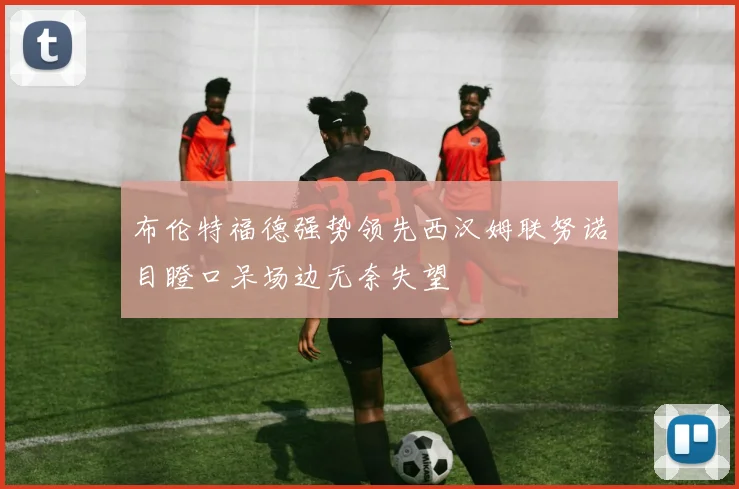 布伦特福德强势领先西汉姆联努诺目瞪口呆场边无奈失望